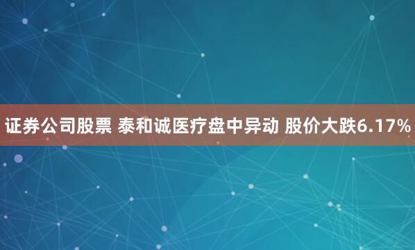 证券公司股票 泰和诚医疗盘中异动 股价大跌6.17%