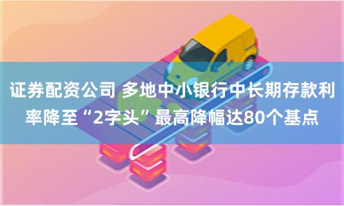 证券配资公司 多地中小银行中长期存款利率降至“2字头”最高降幅达80个基点