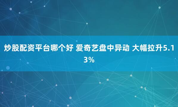 炒股配资平台哪个好 爱奇艺盘中异动 大幅拉升5.13%