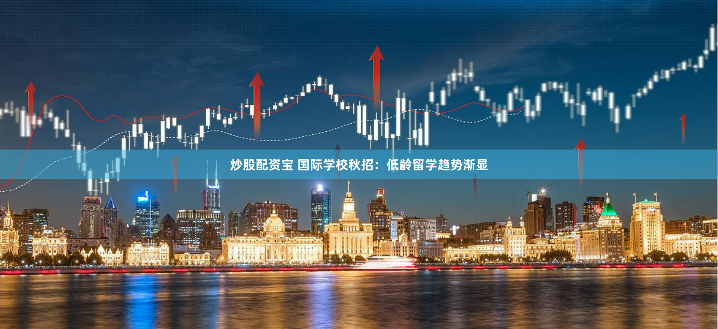 炒股配资宝 国际学校秋招：低龄留学趋势渐显