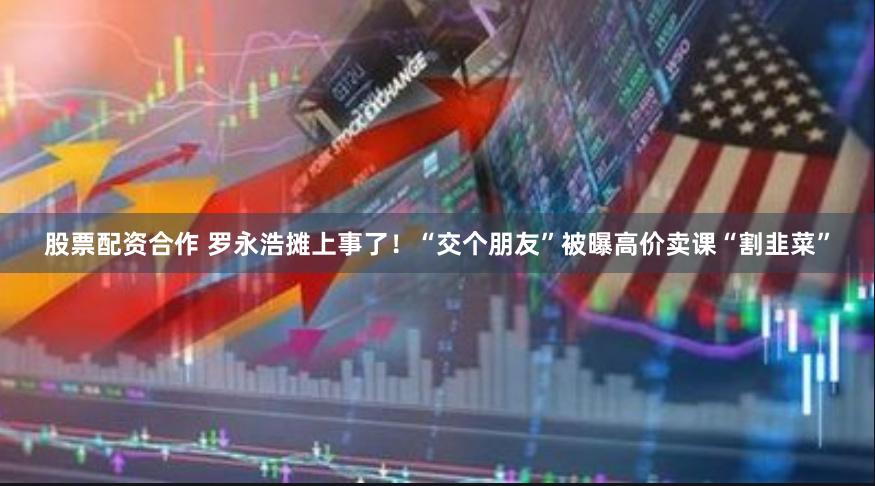股票配资合作 罗永浩摊上事了！“交个朋友”被曝高价卖课“割韭菜”