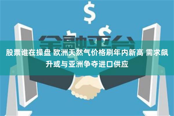 股票谁在操盘 欧洲天然气价格刷年内新高 需求飙升或与亚洲争夺进口供应