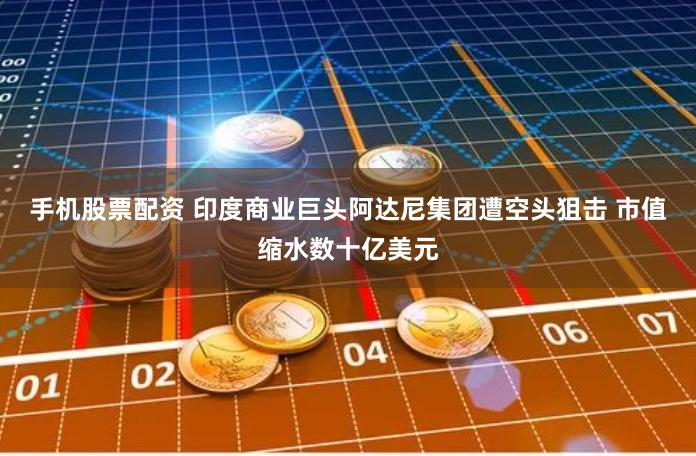 手机股票配资 印度商业巨头阿达尼集团遭空头狙击 市值缩水数十亿美元