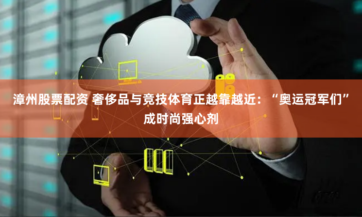 漳州股票配资 奢侈品与竞技体育正越靠越近：“奥运冠军们”成时尚强心剂