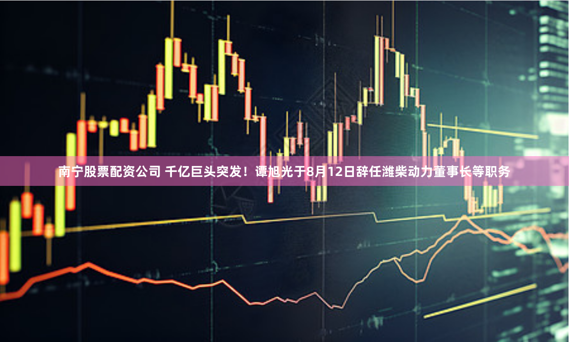南宁股票配资公司 千亿巨头突发！谭旭光于8月12日辞任潍柴动力董事长等职务
