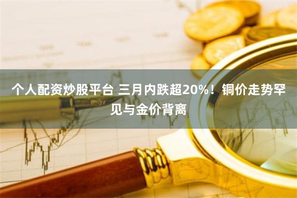 个人配资炒股平台 三月内跌超20%！铜价走势罕见与金价背离