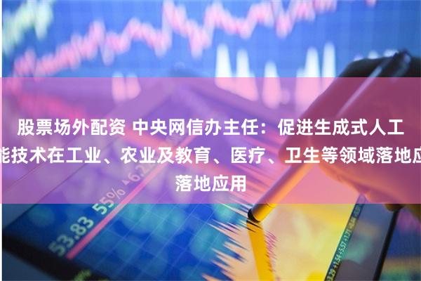 股票场外配资 中央网信办主任：促进生成式人工智能技术在工业、农业及教育、医疗、卫生等领域落地应用