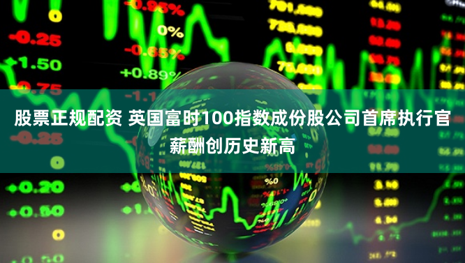 股票正规配资 英国富时100指数成份股公司首席执行官薪酬创历史新高
