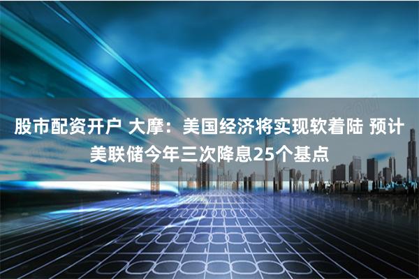股市配资开户 大摩：美国经济将实现软着陆 预计美联储今年三次降息25个基点