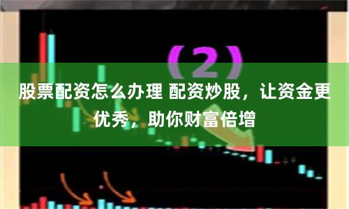 股票配资怎么办理 配资炒股，让资金更优秀，助你财富倍增