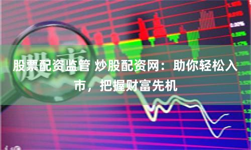 股票配资监管 炒股配资网：助你轻松入市，把握财富先机