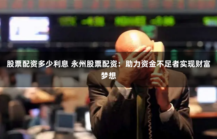 股票配资多少利息 永州股票配资：助力资金不足者实现财富梦想