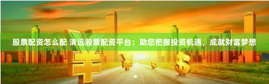股票配资怎么配 清远股票配资平台：助您把握投资机遇，成就财富梦想