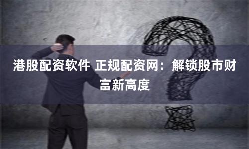 港股配资软件 正规配资网：解锁股市财富新高度
