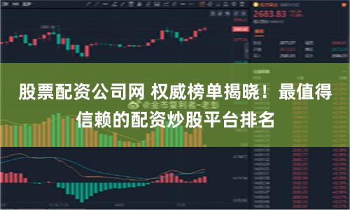 股票配资公司网 权威榜单揭晓！最值得信赖的配资炒股平台排名