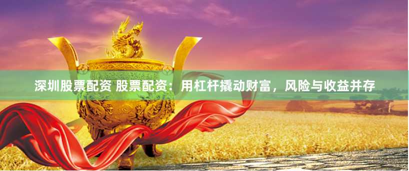深圳股票配资 股票配资：用杠杆撬动财富，风险与收益并存