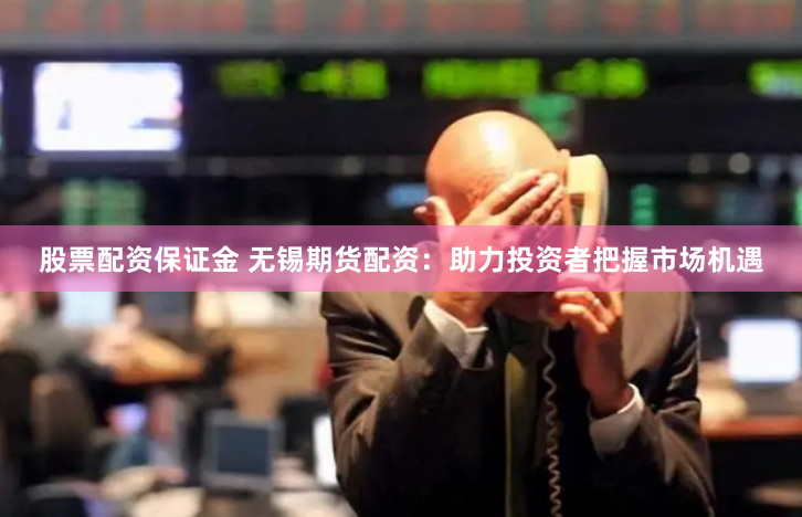 股票配资保证金 无锡期货配资：助力投资者把握市场机遇