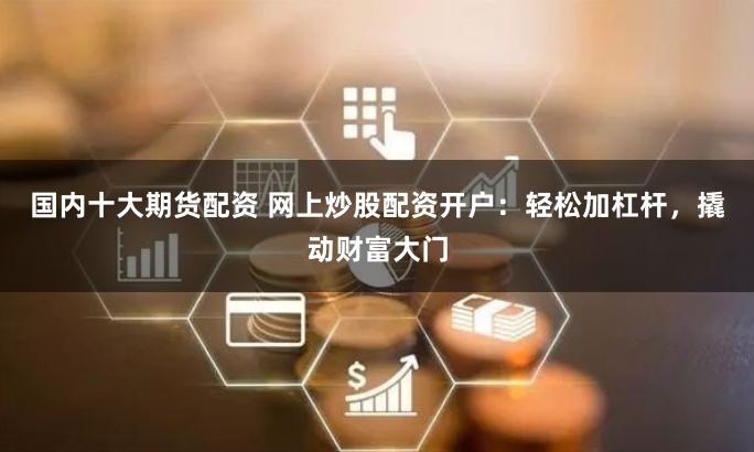 国内十大期货配资 网上炒股配资开户：轻松加杠杆，撬动财富大门