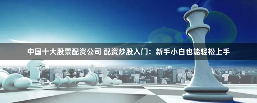 中国十大股票配资公司 配资炒股入门：新手小白也能轻松上手