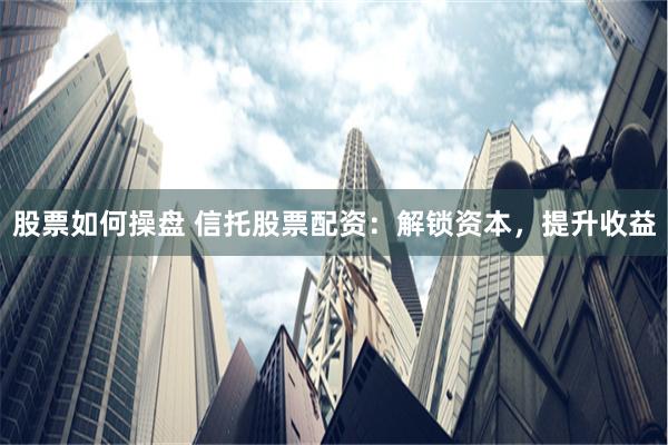 股票如何操盘 信托股票配资：解锁资本，提升收益