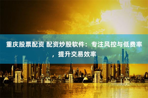 重庆股票配资 配资炒股软件：专注风控与低费率，提升交易效率