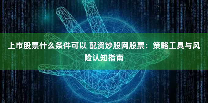 上市股票什么条件可以 配资炒股网股票:策略工具与风险认知指南