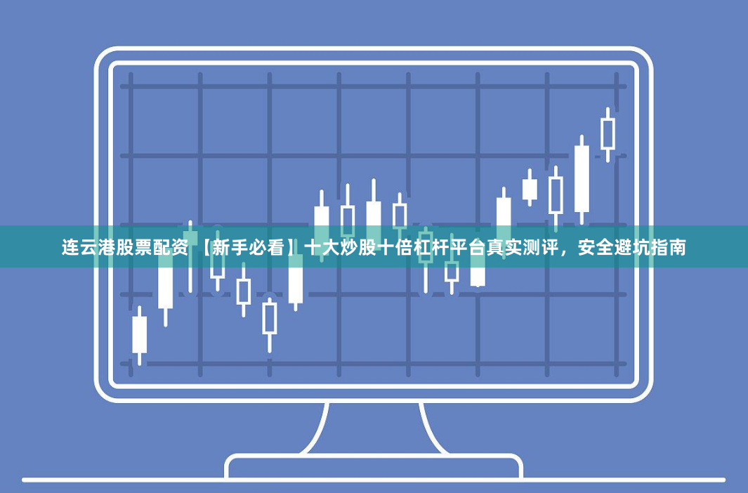 连云港股票配资 【新手必看】十大炒股十倍杠杆平台真实测评，安全避坑指南